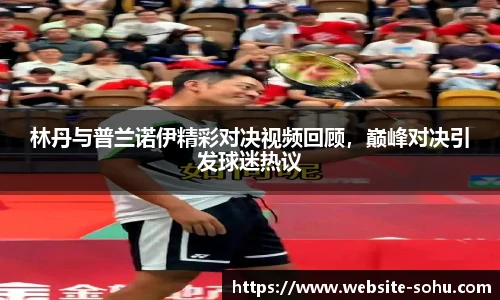 林丹与普兰诺伊精彩对决视频回顾，巅峰对决引发球迷热议