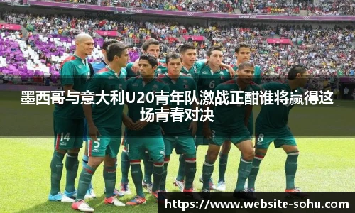 墨西哥与意大利U20青年队激战正酣谁将赢得这场青春对决